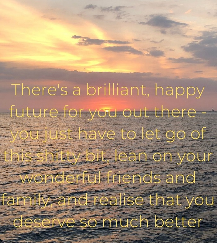There's a brilliant, happy future for you out there - you just have to let go of this shitty bit, lean on your wonderful friends and family, and realise that you deserve so much better