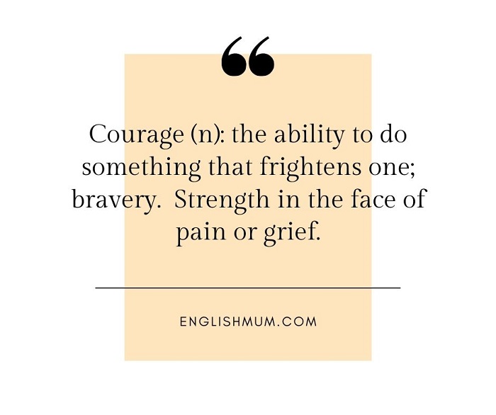 Courage (n): the ability to do something that frightens one; bravery.  Strength in the face of pain or grief.