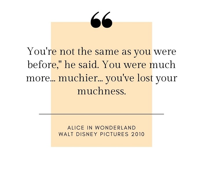 You're not the same as you were before," he said. You were much more... muchier... you've lost your muchness.